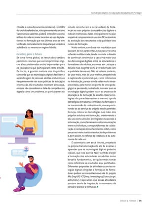 DIRIGIR & FORMAR 79
(Moodleeoutrasferramentassimilares),com8,6%
dototaldereferências,nãoapresentandoumdos
valoresmaissalientes,poderá́entender-secomo
reflexodocadavezmaiorincentivoaousodeplata-
formasnaformaçãoquenosúltimosanossetem
verificado,nomeadamentedaquelaqueserealiza
adistânciaoumesmoemregimehíbrido.
Desafios para o futuro
De uma forma global, os resultados obtidos
permitem concluir que as competências digi-
tais são consideradas muito importantes para
os educadores que participaram neste estudo.
De facto, a grande maioria dos inquiridos
concorda que as tecnologias digitais facilitam a
aprendizagem de pessoas adultas, incluindo-as
frequentemente nas suas práticas de educação
e formação. Os resultados mostram ainda que,
embora não considerem a falta de competências
digitais como um problema, os participantes no
estudo reconhecem a necessidade de forta-
lecer as suas próprias competências digitais e
indicammelhoriasafazer,principalmentenoque
respeitaàcompreensãodousodasTICnodomínio
da avaliação dos resultados e da qualidade dos
cursos de formação.
Muito embora, com base nos resultados que
acabam de se apresentar, seja possível uma
reflexão multifacetada, tendo em vista o desafio
de continuar a estimular o cada vez maior uso
das tecnologias digitais entre os educadores e
formadores de adultos, estamos em crer que o
desafiomaisexigentetenhaaversobretudocom
a qualidade desse uso. Não se trataria, portanto,
de usar mais, mas de usar melhor, descobrindo
e explorando o potencial que, como referíamos
na Introdução, parece ainda estar muito desa-
proveitado, pelo menos do ponto de vista peda-
gógico e pensando, sobretudo, no valor que as
tecnologias digitais podem trazer ao processo de
educação e de formação de adultos. Usar tecno-
logias não para desenvolver o mesmo tipo de
estratégias de trabalho, centradas no formador e
na transmissão do conhecimento, mas equacio-
nando-as ao serviço do próprio ato de aprender.
Ou seja, colocar as tecnologias nas mãos dos
próprios adultos em formação, promovendo o
seu uso como veículos privilegiados no acesso à
informação, como ferramentas de comunicação
entreosindivíduos,comoplataformasdecolabo-
ração e cocriação de conhecimento, enfim, como
parceirasintelectuaisnaresoluçãodeproblemas
e, bem assim, no reforço da cidadania e da auto-
nomia de cada um.
É sobretudo com esse intuito, projetado
na própria transformação do ato de ensinar e
aprender que as tecnologias digitais poderão
induzir, que nos parece fazer sentido eleger
a formação dos educadores de adultos como
desafio fundamental, se quisermos tomar
como referência os resultados aqui partilhados.
Diferentes propostas de atividades com tecno-
logias digitais dirigidas à formação de forma-
dores podem ser consultadas no site do projeto
AAA-StepUP2-ICT(http://www.stepup2ict.eu/pt-pt/
activities/). Esperamos que essas atividades
possam servir de inspiração no momento de
pensar e planear a formação.
TecnologiasdigitaisnaeducaçãodeadultosemPortugal
 