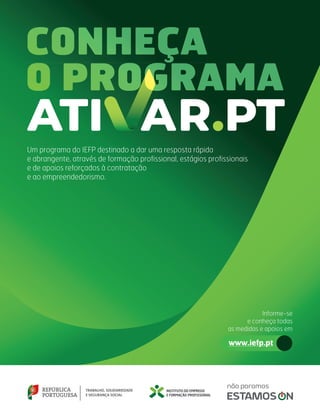 CONHEÇA
CONHEÇA
CONHEÇA
O PROGRAMA
O PROGRAMA
O PROGRAMA
O PROGRAMA
O PROGRAMA
O PROGRAMA
Um programa do IEFP destinado a dar uma resposta rápida
e abrangente, através de formação profissional, estágios profissionais
e de apoios reforçados à contratação
e ao empreendedorismo.
www.iefp.pt
Informe-se
e conheça todas
as medidas e apoios em
 