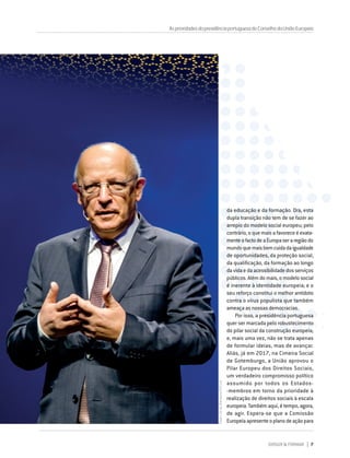 DIRIGIR & FORMAR 7
AsprioridadesdapresidênciaportuguesadoConselhodaUniãoEuropeia
da educação e da formação. Ora, esta
dupla transição não tem de se fazer ao
arrepio do modelo social europeu; pelo
contrário,oquemaisafavoreceéexata-
menteofactodeaEuropaseraregiãodo
mundoquemaisbemcuidadaigualdade
de oportunidades, da proteção social,
da qualificação, da formação ao longo
davidaedaacessibilidadedosserviços
públicos. Além do mais, o modelo social
é inerente à identidade europeia; e o
seu reforço constitui o melhor antídoto
contra o vírus populista que também
ameaça as nossas democracias.
Por isso, a presidência portuguesa
quer ser marcada pelo robustecimento
do pilar social da construção europeia;
e, mais uma vez, não se trata apenas
de formular ideias, mas de avançar.
Aliás, já em 2017, na Cimeira Social
de Gotemburgo, a União aprovou o
Pilar Europeu dos Direitos Sociais,
um verdadeiro compromisso político
assumido por todos os Estados-
‑membros em torno da prioridade à
realização de direitos sociais à escala
europeia. Também aqui, é tempo, agora,
de agir. Espera-se que a Comissão
Europeiaapresenteoplanodeaçãopara
Pedro
Sá
da
Bandeira/PPCUE
 