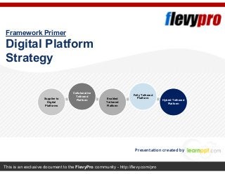 This is an exclusive document to the FlevyPro community - http://flevy.com/pro
Framework Primer
Digital Platform
Strategy
Presentation created by
Supplier to
Digital
Platforms
Collaborative
Tethered
Platform Enabled
Tethered
Platform
Fully Tethered
Platform
Hybrid Tethered
Platform
 