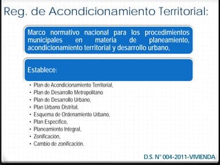 Reg. de Acondicionamiento Territorial:
    Marco normativo nacional para los procedimientos
    municipales    en      materia      de     planeamiento,
    acondicionamiento territorial y desarrollo urbano,


    Establece:
    •   Plan de Acondicionamiento Territorial,
    •   Plan de Desarrollo Metropolitano
    •   Plan de Desarrollo Urbano,
    •   Plan Urbano Distrital,
    •   Esquema de Ordenamiento Urbano,
    •   Plan Específico,
    •   Planeamiento Integral,
    •   Zonificación,
    •   Cambio de zonificación.

                                                 D.S. N° 004-2011-VIVIENDA
 