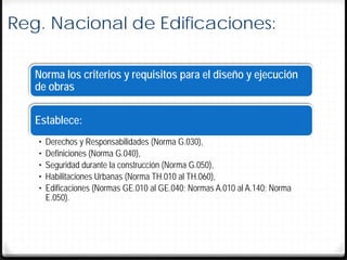 Reg. Nacional de Edificaciones:

   Norma los criterios y requisitos para el diseño y ejecución
   de obras

   Establece:
   •   Derechos y Responsabilidades (Norma G.030),
   •   Definiciones (Norma G.040),
   •   Seguridad durante la construcción (Norma G.050),
   •   Habilitaciones Urbanas (Norma TH.010 al TH.060),
   •   Edificaciones (Normas GE.010 al GE.040; Normas A.010 al A.140; Norma
       E.050).
 