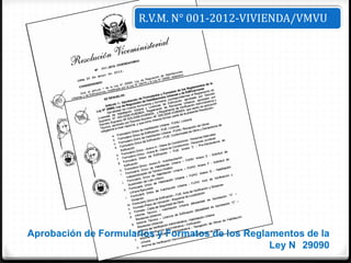 R.V.M. N° 001-2012-VIVIENDA/VMVU




Aprobación de Formularios y Formatos de los Reglamentos de la
                                                 Ley N 29090
 