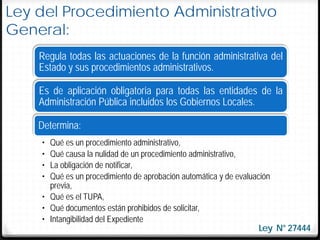 Ley del Procedimiento Administrativo
General:
    Regula todas las actuaciones de la función administrativa del
    Estado y sus procedimientos administrativos.

    Es de aplicación obligatoria para todas las entidades de la
    Administración Pública incluidos los Gobiernos Locales.

    Determina:
    • Qué es un procedimiento administrativo,
    • Qué causa la nulidad de un procedimiento administrativo,
    • La obligación de notificar,
    • Qué es un procedimiento de aprobación automática y de evaluación
      previa,
    • Qué es el TUPA,
    • Qué documentos están prohibidos de solicitar,
    • Intangibilidad del Expediente
                                                                   Ley N° 27444
 