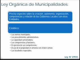 Ley Orgánica de Municipalidades:

   Precisa aspectos sobre la creación, autonomía, organización,
   competencias y relación de los Gobiernos Locales con otras
   Entidades.


   Establece:

    •   Las normas municipales,
    •   Los procedimientos administrativos.
    •   La capacidad sancionadora,
    •   Las competencias y funciones,
    •   El ejercicio de sus competencias,
    •   El uso de la propiedad en armonía con el bien común,
    •   Las facultades especiales.


                                                               Ley N° 27972
 