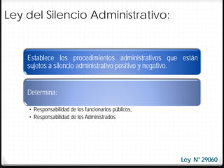 Ley del Silencio Administrativo:


    Establece los procedimientos administrativos que están
    sujetos a silencio administrativo positivo y negativo.


    Determina:

    • Responsabilidad de los funcionarios públicos,
    • Responsabilidad de los Administrados




                                                      Ley N° 29060
 