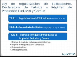Ley de regularización de                                    Edificaciones,
Declaratoria de Fábrica y                                   Régimen de
Propiedad Exclusiva y Común

    Título I : Regularización de Edificaciones (antes de 20.07.99)


    Título II : Declaratoria de Fábrica (derogada por la Ley N° 29090)


    Título III: Régimen de Unidades Inmobiliarias de
                Propiedad Exclusiva y Común:
    •   Régimen de propiedad exclusiva y propiedad común,
    •   Régimen de independización y copropiedad,
    •   Reglamento Interno,
    •   Junta de propietarios.

                                                                   Ley N° 27157
 