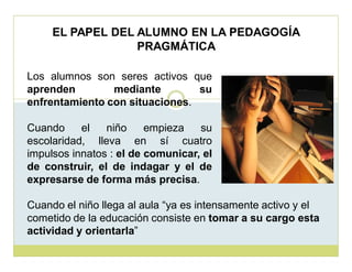 EL PAPEL DEL ALUMNO EN LA PEDAGOGÍA
PRAGMÁTICA
Los alumnos son seres activos que
aprenden
mediante
su
enfrentamiento con situaciones.
Cuando
el
niño
empieza
su
escolaridad, lleva en sí cuatro
impulsos innatos : el de comunicar, el
de construir, el de indagar y el de
expresarse de forma más precisa.
Cuando el niño llega al aula ³ya es intensamente activo y el
cometido de la educación consiste en tomar a su cargo esta
actividad y orientarla´

 