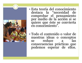 y Esta teoría del conocimiento

destaca la ³necesidad de
comprobar el pensamiento
por medio de la acción si se
quiere que éste se convierta
en conocimiento´.

y Todo el contenido o valor de

nuestras ideas o conceptos
se
reduce
a
las
consecuencias prácticas que
podemos esperar de ellos.

 