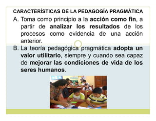 CARACTERÍSTICAS DE LA PEDAGOGÍA PRAGMÁTICA

A. Toma como principio a la acción como fin, a
partir de analizar los resultados de los
procesos como evidencia de una acción
anterior.
B. La teoría pedagógica pragmática adopta un
valor utilitario, siempre y cuando sea capaz
de mejorar las condiciones de vida de los
seres humanos.

 