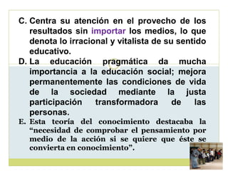 C. Centra su atención en el provecho de los
resultados sin importar los medios, lo que
denota lo irracional y vitalista de su sentido
educativo.
D. La educación pragmática da mucha
importancia a la educación social; mejora
permanentemente las condiciones de vida
de la sociedad mediante la justa
participación
transformadora
de
las
personas.
E. Esta teoría del conocimiento destacaba la
³necesidad de comprobar el pensamiento por
medio de la acción si se quiere que éste se
convierta en conocimiento´.
conocimiento´.

 