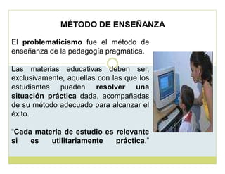 MÉTODO DE ENSEÑANZA
El problematicismo fue el método de
enseñanza de la pedagogía pragmática.
Las materias educativas deben ser,
exclusivamente, aquellas con las que los
estudiantes pueden resolver una
situación práctica dada, acompañadas
de su método adecuado para alcanzar el
éxito.
³Cada materia de estudio es relevante
si
es
utilitariamente
práctica.´

 