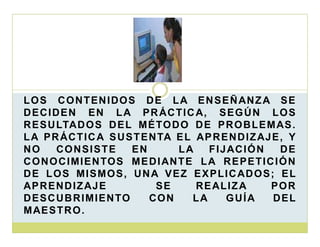 L O S C O N T EN I DO S D E L A E N S E Ñ AN Z A S E
D E C I D E N E N L A P R ÁC T I C A, S E G Ú N L O S
R E S U LTAD O S D E L M É TO D O D E P R O B L E M AS .
L A P R ÁC T I C A S U S T E N TA E L AP R E N D I Z AJ E , Y
NO
CO N S I S T E
EN
LA
F I J AC I Ó N
DE
C O N O C I M I E N TOS M E D I AN T E L A R E P E T I C I Ó N
D E L O S M I S M O S , U N A V E Z E X P L I C AD O S ; E L
AP R E N D I Z AJ E
SE
RE AL I Z A
POR
D E S C U B R I M I E N TO
CO N
LA
GUÍA
DEL
M AE S T R O .

 