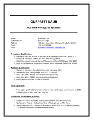 GURPREET KAUR
True Hard working and dedicated
Name: Gurpreet Kaur
Father’s Name: Darshan Singh
Address: 408, Sant Nagar, East of Kailash, New Delhi, 110065
Phone: +91-9818994443
Email: gurpreetkaur.sandhu13@yahoo.com
Professional Qualifications:
 Completed ERP-SAP Module in FI (Financial Accounting) from C-DAC, Noida 2012
 Enrolled & attempted CPA for the Year 2009-2010, got 60%
 EPGM (Executive Program in General Management) from NMIMS year 2006-2007
 PGDCA (Post Graduate Diploma in Computer Application) year 2000-2001, 60.18%
Academic Qualifications:
 Masters in Commerce from Delhi University, India, year 2002.
 Bcom(Hons) from Gargi College, year 2000, 1st Division
 Class12th : 1997 : 82.25% (with distinction in 3 subjects)
 Class10th : 1995 : 78.84% (with distinction in 4 subjects)
 For all previous Classes, stood at 1st position
Work Experience:
 9 years post qualification professional experience with Genpact (earlier known as GECIS
& General Electric GE), from 2002 till 2011
Professional achievements & awards:
 Green Belt Trained (Currently working on Green Belt Project Certification)
 Working on a Project – Webex Recording, 50% completed, in Pilot Phase
 Highest Lean Idea’s (111) generator from Jaipur site in year 2011 in Xelerate program,
33% already approved & implemented in Business
 