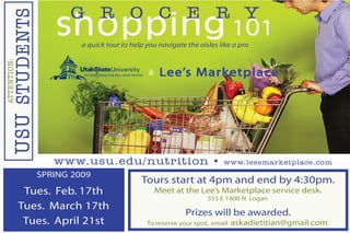 SPRING 2009
Tues. Feb. 17th
Tues. March 17th
Tues. April 21st
Tours start at 4pm and end by 4:30pm.
Meet at the Lee’s Marketplace service desk.
555 E 1400 N Logan
Prizes will be awarded.
To reserve your spot, email askadietitian@gmail.com.
shopping 101a quick tour to help you navigate the aisles like a pro
G R O C E R YATTENTION:
USUSTUDENTS
www.usu.edu/nutrition • www.leesmarketplace.com
Lee’s Marketplace&
 