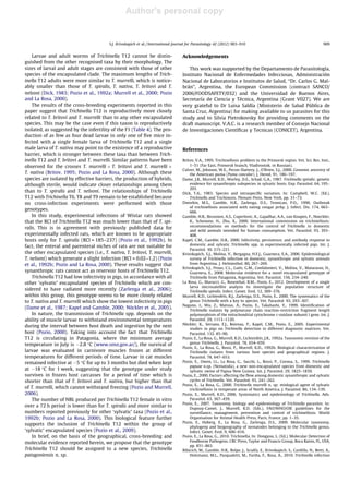 Author's personal copy
Larvae and adult worms of Trichinella T12 cannot be distin-
guished from the other recognised taxa by their morphology. The
sizes of larval and adult stages are consistent with those of other
species of the encapsulated clade. The maximum lengths of Trich-
inella T12 adults were more similar to T. murrelli, which is notice-
ably smaller than those of T. spiralis, T. nativa, T. britovi and T.
nelsoni (Dick, 1983; Pozio et al., 1992a; Murrell et al., 2000; Pozio
and La Rosa, 2000).
The results of the cross-breeding experiments reported in this
paper suggest that Trichinella T12 is reproductively more closely
related to T. britovi and T. murrelli than to any other encapsulated
species. This may be the case even if this taxon is reproductively
isolated, as suggested by the infertility of the F1 (Table 4). The pro-
duction of as few as four dead larvae in only one of ﬁve mice in-
fected with a single female larva of Trichinella T12 and a single
male larva of T. nativa may point to the existence of a reproductive
barrier, which is stronger between these taxa than between Trich-
inella T12 and T. britovi and T. murrelli. Similar patterns have been
observed for the crosses T. murrelli Â T. britovi and T. murrelli Â
T. nativa (Britov, 1995; Pozio and La Rosa, 2000). Although these
species are isolated by effective barriers, the production of hybrids,
although sterile, would indicate closer relationships among them
than to T. spiralis and T. nelsoni. The relationships of Trichinella
T12 with Trichinella T6, T8 and T9 remain to be established because
no cross-infection experiments were performed with those
genotypes.
In this study, experimental infections of Wistar rats showed
that the RCI of Trichinella T12 was much lower than that of T. spi-
ralis. This is in agreement with previously published data for
experimentally infected rats, which are known to be appropriate
hosts only for T. spiralis (RCI = 185–237) (Pozio et al., 1992b). In
fact, the enteral and parenteral niches of rats are not suitable for
the other encapsulated species (i.e., T. nativa, T. britovi, T. murrelli,
T. nelsoni) which generate a slight infection (RCI = 0.02–1.2) (Pozio
et al., 1992b; Pozio and La Rosa, 2000). These results suggest that
synanthropic rats cannot act as reservoir hosts of Trichinella T12.
Trichinella T12 had low infectivity in pigs, in accordance with all
other ‘sylvatic’ encapsulated species of Trichinella which are con-
sidered to have radiated more recently (Zarlenga et al., 2006);
within this group, this genotype seems to be more closely related
to T. nativa and T. murrelli which show the lowest infectivity in pigs
(Dame et al., 1987; Kapel and Gamble, 2000; Nöckler et al., 2005).
In nature, the transmission of Trichinella spp. depends on the
ability of muscle larvae to withstand environmental temperatures
during the interval between host death and ingestion by the next
host (Pozio, 2000). Taking into account the fact that Trichinella
T12 is circulating in Patagonia, where the minimum average
temperature in July is À2.8 °C (www.smn.gov.ar/), the survival of
larvae was evaluated in carnivore muscles frozen at different
temperatures for different periods of time. Larvae in cat muscles
remained infective at À5 °C for up to 3 months but died when kept
at À18 °C for 1 week, suggesting that the genotype under study
survives in frozen host carcasses for a period of time which is
shorter than that of T. britovi and T. nativa, but higher than that
of T. murrelli, which cannot withstand freezing (Pozio and Murrell,
2006).
The number of NBL produced per Trichinella T12 female in vitro
over a 72 h period is lower than for T. spiralis and more similar to
numbers reported previously for other ‘sylvatic’ taxa (Pozio et al.,
1992b; Pozio and La Rosa, 2000). This biological feature further
supports the inclusion of Trichinella T12 within the group of
‘sylvatic’ encapsulated species (Pozio et al., 2009).
In brief, on the basis of the geographical, cross-breeding and
molecular evidence reported herein, we propose that the genotype
Trichinella T12 should be assigned to a new species, Trichinella
patagoniensis n. sp.
Acknowledgements
This work was supported by the Departamento de Parasitología,
Instituto Nacional de Enfermedades Infecciosas, Administración
Nacional de Laboratorios e Institutos de Salud, ‘‘Dr. Carlos G. Mal-
brán’’, Argentina, the European Commission (contract SANCO/
2006/FOODSAFETY/032) and the Universidad de Buenos Aires,
Secretaría de Ciencia y Técnica, Argentina (Grant V027). We are
very grateful to Dr Luisa Saldía (Ministerio de Salud Pública de
Santa Cruz, Argentina) for making available to us parasites for this
study and to Silvia Pietrokovsky for providing comments on the
draft manuscript. V.A.C. is a research member of Consejo Nacional
de Investigaciones Cientíﬁcas y Tecnicas (CONICET), Argentina.
References
Britov, V.A., 1995. Trichinellosis problem in the Primorsk region. Vet. Sci. Res. Inst.,
1–51 (Far East, Primorsk branch, Vladivostok, in Russian).
Culver, M., Johnson, W.E., Pecon-Slattery, J., O’Brien, S.J., 2000. Genomic ancestry of
the American puma (Puma concolor). J. Hered. 91, 186–197.
Dame, J.B., Murrell, K.D., Worley, D.E., Schad, G.A., 1987. Trichinella spiralis: genetic
evidence for synanthropic subspecies in sylvatic hosts. Exp. Parasitol. 64, 195–
203.
Dick, T.A., 1983. Species and intraspeciﬁc variation. In: Campbell, W.C. (Ed.),
Trichinella and Trichinosis. Plenum Press, New York, pp. 31–73.
Dworkin, M.S., Gamble, H.R., Zarlenga, D.S., Tennican, P.O., 1996. Outbreak
of trichinellosis associated with eating cougar jerky. J. Infect. Dis. 174, 663–
666.
Gamble, H.R., Bessonov, A.S., Cuperlovic, K., Gajadhar, A.A., van Knapen, F., Noeckler,
K., Schenone, H., Zhu, X., 2000. International commission on trichinellosis:
recommendations on methods for the control of Trichinella in domestic
and wild animals intended for human consumption. Vet. Parasitol. 93, 393–
408.
Kapel, C.M., Gamble, H.R., 2000. Infectivity, persistence, and antibody response to
domestic and sylvatic Trichinella spp. in experimentally infected pigs. Int. J.
Parasitol. 30, 215–221.
Krivokapich, S.J., Molina, V., Bergagna, H.F.J., Guarnera, E.A., 2006. Epidemiological
survey of Trichinella infection in domestic, synanthropic and sylvatic animals
from Argentina. J. Helminthol. 80, 267–269.
Krivokapich, S.J., Prous, C.L., Gatti, G.M., Confalonieri, V., Molina, V., Matarasso, H.,
Guarnera, E., 2008. Molecular evidence for a novel encapsulated genotype of
Trichinella from Patagonia, Argentina. Vet. Parasitol. 156, 234–240.
La Rosa, G., Marucci, G., Rosenthal, B.M., Pozio, E., 2012. Development of a single
larva microsatellite analysis to investigate the population structure of
Trichinella spiralis. Infect. Genet. Evol. 12, 369–376.
Murrell, K.D., Lichtenfels, R.J., Zarlenga, D.S., Pozio, E., 2000. The systematics of the
genus Trichinella with a key to species. Vet. Parasitol. 93, 293–307.
Nagano, I., Wu, Z., Matsuo, A., Pozio, E., Takahashi, Y., 1999. Identiﬁcation of
Trichinella isolates by polymerase chain reaction-restriction fragment length
polymorphism of the mitochondrial cytochrome c-oxidase subunit I gene. Int. J.
Parasitol. 29, 1113–1120.
Nöckler, K., Serrano, F.J., Boireau, P., Kapel, C.M., Pozio, E., 2005. Experimental
studies in pigs on Trichinella detection in different diagnostic matrices. Vet.
Parasitol. 132, 85–90.
Pozio, E., La Rosa, G., Murrell, K.D., Lichtenfels, J.R., 1992a. Taxonomic revision of the
genus Trichinella. J. Parasitol. 78, 654–659.
Pozio, E., La Rosa, G., Rossi, P., Murrell, K.D., 1992b. Biological characterization of
Trichinella isolates from various host species and geographical regions. J.
Parasitol. 78, 647–653.
Pozio, E., Owen, I.L., La Rosa, G., Sacchi, L., Rossi, P., Corona, S., 1999. Trichinella
papuae n.sp. (Nematoda), a new non-encapsulated species from domestic and
sylvatic swine of Papua New Guinea. Int. J. Parasitol. 29, 1825–1839.
Pozio, E., 2000. Factors affecting the ﬂow among domestic synanthropic and sylvatic
cycles of Trichinella. Vet. Parasitol. 93, 241–262.
Pozio, E., La Rosa, G., 2000. Trichinella murrelli n. sp: etiological agent of sylvatic
trichinellosis in temperate areas of North America. J. Parasitol. 86, 134–139.
Pozio, E., Murrell, K.D., 2006. Systematics and epidemiology of Trichinella. Adv.
Parasitol. 63, 367–439.
Pozio, E., 2007. Taxonomy, biology and epidemiology of Trichinella parasites. In:
Dupouy-Camet, J., Murrell, K.D. (Eds.), FAO/WHO/OIE guidelines for the
surveillance, management, prevention and control of trichinellosis. World
Organisation for Animal Health Press, Paris, France, pp. 1–35.
Pozio, E., Hoberg, E., La Rosa, G., Zarlenga, D.S., 2009. Molecular taxonomy,
phylogeny and biogeography of nematodes belonging to the Trichinella genus.
Infect. Genet. Evol. 9, 606–616.
Pozio, E., La Rosa, G., 2010. Trichinella. In: Dongyou, L. (Ed.), Molecular Detection of
Foodborne Pathogens. CRC Press, Taylor and Francis Group, Boca Raton, FL, USA,
pp. 851–863.
Ribicich, M., Gamble, H.R., Bolpe, J., Scialfa, E., Krivokapich, S., Cardillo, N., Betti, A.,
Holzmann, M.L., Pasqualetti, M., Fariña, F., Rosa, A., 2010. Trichinella infection
S.J. Krivokapich et al. / International Journal for Parasitology 42 (2012) 903–910 909
 