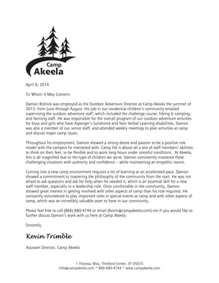 1 Thoreau Way, Thetford Center, VT 05075
info@campakeela.com * 866-680-4744 * www.campakeela.com
April 6, 2014
To Whom It May Concern:
Damon Rolnick was employed as the Outdoor Adventure Director at Camp Akeela the summer of
2013, from June through August. His job in our residential children’s community entailed
supervising the outdoor adventure staff, which included the challenge course, hiking & camping,
and farming staff. He was responsible for the overall program of our outdoor adventure activities
for boys and girls who have Asperger’s Syndrome and Non Verbal Learning disabilities. Damon
was also a member of our senior staff, and attended weekly meetings to plan activities at camp
and discuss major camp issues.
Throughout his employment, Damon showed a strong desire and passion to be a positive role
model with the campers he interacted with. Camp life is above all a test of staff members’ abilities
to think on their feet, to be flexible and to work long hours under stressful conditions. At Akeela,
this is all magnified due to the type of children we serve. Damon consistently mastered these
challenging situations with authority and confidence – while maintaining an empathic stance.
Coming into a new camp environment requires a lot of learning at an accelerated pace. Damon
showed a commitment to mastering the philosophy of the community from the start. He was not
afraid to ask questions and ask for help when he needed it, which is an essential skill for a new
staff member, especially in a leadership role. Once comfortable in the community, Damon
showed great interest in getting involved with other aspects of camp than his role required. He
constantly volunteered to play important roles in special events at camp and with other aspects of
camp, which was an incredibly valuable asset to have in our community.
Please feel free to call (866) 680-4744 or email (Kevin@campakeela.com) me if you would like to
further discuss Damon’s work with us here at Camp Akeela.
Sincerely,
Kevin TrimbleKevin TrimbleKevin TrimbleKevin Trimble
Assistant Director, Camp Akeela
 