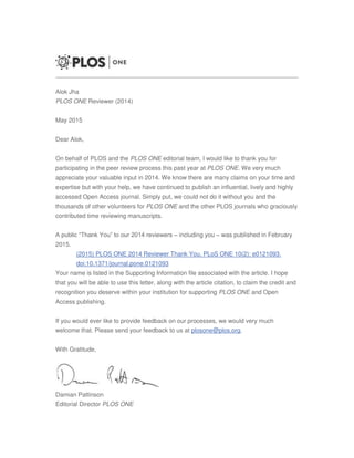 .. . .
. . .
Alok Jha
PLOS ONE Reviewer (2014)
May 2015
Dear Alok,
On behalf of PLOS and the PLOS ONE editorial team, I would like to thank you for
participating in the peer review process this past year at PLOS ONE. We very much
appreciate your valuable input in 2014. We know there are many claims on your time and
expertise but with your help, we have continued to publish an influential, lively and highly
accessed Open Access journal. Simply put, we could not do it without you and the
thousands of other volunteers for PLOS ONE and the other PLOS journals who graciously
contributed time reviewing manuscripts.
A public “Thank You” to our 2014 reviewers – including you – was published in February
2015.
(2015) PLOS ONE 2014 Reviewer Thank You. PLoS ONE 10(2): e0121093.
doi:10.1371/journal.pone.0121093
Your name is listed in the Supporting Information file associated with the article. I hope
that you will be able to use this letter, along with the article citation, to claim the credit and
recognition you deserve within your institution for supporting PLOS ONE and Open
Access publishing.
If you would ever like to provide feedback on our processes, we would very much
welcome that. Please send your feedback to us at plosone@plos.org.
With Gratitude,
Damian Pattinson
Editorial Director PLOS ONE
 