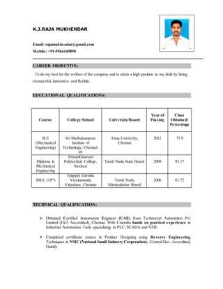 K.J.RAJA MUKHENDAR
Email: rajamukhendar@gmail.com
Mobile: +91-9566149890
CAREER OBJECTIVE:
To do my best for the welfare of the company and to attain a high position in my field by being
resourceful, innovative and flexible.
EDUCATIONAL QUALIFICATIONS:
TECHNICAL QUALIFICATION:
 Obtained Certified Automation Engineer (CAE) from Technocrat Automation Pvt
Limited (IAO Accredited), Chennai. With 4 months hands on practical experience in
Industrial Automation Tools specializing in PLC, SCADA and VFD.
 Completed certificate course in Product Designing using Reverse Engineering
Techniques in NSIC (National Small Industry Corporation). -Central Gov. Accredited,
Guindy.
Course College/School University/Board
Year of
Passing
Class
Obtained/
Percentage
B.E
(Mechanical
Engineering)
Sri Muthukumaran
Institute of
Technology, Chennai-
69
Anna University,
Chennai
2012 71.9
Diploma in
Mechanical
Engineering
ArasanGanesan
Polytechnic College,
Sivakasi
Tamil Nadu State Board 2009 93.17
SSLC (10th
)
Jaigopal Garodia
Vivekananda
Vidyalaya, Chennai
Tamil Nadu
Matriculation Board
2006 81.72
 