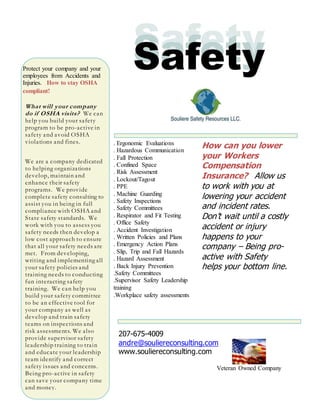 Veteran Owned Company
SafetySafety
What will your company
do if OSHA visits? We can
help you build your safety
program to be pro-active in
safety and avoid OSHA
violations and fines.
We are a company dedicated
to helping organizations
develop, maintain and
enhance their safety
programs. We provide
complete safety consulting to
assist you in being in full
compliance with OSHA and
State safety standards. We
work with you to assess you
safety needs then develop a
low cost approach to ensure
that all your safety needs are
met. From developing,
writing and implementing all
your safety policies and
training needs to conducting
fun interacting safety
training. We can help you
build your safety committee
to be an effective tool for
your company as well as
develop and train safety
teams on inspections and
risk assessments. We also
provide supervisor safety
leadership training to train
and educate your leadership
team identify and correct
safety issues and concerns.
Being pro-active in safety
can save your company time
and money.
SafetyProtect your company and your
employees from Accidents and
Injuries. How to stay OSHA
compliant!
How can you lower
your Workers
Compensation
Insurance? Allow us
to work with you at
lowering your accident
and incident rates.
Don’t wait until a costly
accident or injury
happens to your
company – Being pro-
active with Safety
helps your bottom line.
. Ergonomic Evaluations
. Hazardous Communication
. Fall Protection
. Confined Space
. Risk Assessment
. Lockout/Tagout
. PPE
. Machine Guarding
. Safety Inspections
. Safety Committees
. Respirator and Fit Testing
. Office Safety
. Accident Investigation
. Written Policies and Plans
. Emergency Action Plans
. Slip, Trip and Fall Hazards
. Hazard Assessment
. Back Injury Prevention
.Safety Committees
.Supervisor Safety Leadership
training
.Workplace safety assessments
207-675-4009
andre@souliereconsulting.com
www.souliereconsulting.com
 