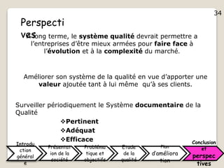 34
Introdu
ction
général
e
Présentat
ion de la
société
Probléma
tique et
objectifs
Etude
de la
qualité
Plan
d’améliora
tion
Conclusion
et
perspec
tives
Perspecti
vesA long terme, le système qualité devrait permettre a
l’entreprises d’être mieux armées pour faire face à
l’évolution et à la complexité du marché.
Surveiller périodiquement le Système documentaire de la
Qualité
Pertinent
Adéquat
Efficace
Améliorer son système de la qualité en vue d’apporter une
valeur ajoutée tant à lui même qu’à ses clients.
34
 