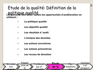 8
Etude de la qualité: Définition de la
politique qualitéL’organisme doit saisir toutes les opportunités d’amélioration en
utilisant :
 La politique qualité
 Les objectifs qualité
 Les résultats d ’audit
 L’analyse des données
 Les actions correctives
 Les actions préventives
 Les revues de direction
Introduc
tion
Présent
ation de
la
Problémati
que et
Etude
de la
Plan
d’améliora
Conclusio
n et
perspecti
8
 