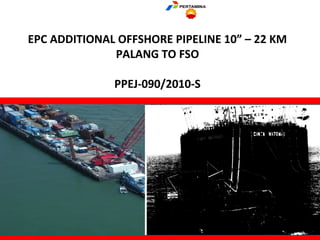 EPC ADDITIONAL OFFSHORE PIPELINE 10” – 22 KM
PALANG TO FSO
PPEJ-090/2010-S
 