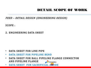 FEED – DETAIL DESIGN (ENGINEERING DESIGN)
SCOPE :
2. ENGINEERING DATA SHEET
• DATA SHEET FOR LINE PIPE
• DATA SHEET FOR PIPELINE BEND
• DATA SHEET FOR BALL PIPELINE FLANGE CONNECTOR
AND PIPELINE FLANGE
• DATA SHEET FOR SACRIFICIAL ANODE
DETAIL SCOPE OF WORK
 