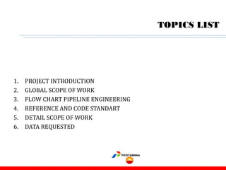 TOPICS LIST
1. PROJECT INTRODUCTION
2. GLOBAL SCOPE OF WORK
3. FLOW CHART PIPELINE ENGINEERING
4. REFERENCE AND CODE STANDART
5. DETAIL SCOPE OF WORK
6. DATA REQUESTED
 
