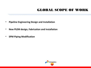 • Pipeline Engineering Design and Installation
• New PLEM design, Fabrication and Installation
• SPM Piping Modification
GLOBAL SCOPE OF WORK
 