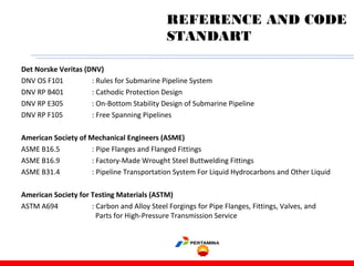 Det Norske Veritas (DNV)
DNV OS F101 : Rules for Submarine Pipeline System
DNV RP B401 : Cathodic Protection Design
DNV RP E305 : On-Bottom Stability Design of Submarine Pipeline
DNV RP F105 : Free Spanning Pipelines
American Society of Mechanical Engineers (ASME)
ASME B16.5 : Pipe Flanges and Flanged Fittings
ASME B16.9 : Factory-Made Wrought Steel Buttwelding Fittings
ASME B31.4 : Pipeline Transportation System For Liquid Hydrocarbons and Other Liquid
American Society for Testing Materials (ASTM)
ASTM A694 : Carbon and Alloy Steel Forgings for Pipe Flanges, Fittings, Valves, and
Parts for High-Pressure Transmission Service
REFERENCE AND CODE
STANDART
 