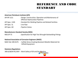 American Petroleum Institute (API)
API RP 1111 : Design, Construction, Operation and Maintenance of
Offshore Hydrocarbon Pipelines
API Spec. 1104 : Standard for Welding Pipeline and Related Facilities
API Spec. 5L : Line Pipe
API Spec. 6D : Pipeline Valves
Manufacturers Standard Society (MSS)
MSS SP-75 : Specification for High Test Wrought Buttwelding Fittings
National Association of Corrosion Engineers (NACE)
NACE Std. MR-0175 : Sulfide Stress Cracking Resistant Metallic Materials for
Oilfield Equipment
Statutory Regulations
300.K/38/M.PE/1997 : Work Safety of Oil and Gas Pipeline
REFERENCE AND CODE
STANDART
 