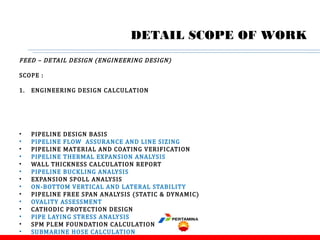 FEED – DETAIL DESIGN (ENGINEERING DESIGN)
SCOPE :
1. ENGINEERING DESIGN CALCULATION
• PIPELINE DESIGN BASIS
• PIPELINE FLOW ASSURANCE AND LINE SIZING
• PIPELINE MATERIAL AND COATING VERIFICATION
• PIPELINE THERMAL EXPANSION ANALYSIS
• WALL THICKNESS CALCULATION REPORT
• PIPELINE BUCKLING ANALYSIS
• EXPANSION SPOLL ANALYSIS
• ON-BOTTOM VERTICAL AND LATERAL STABILITY
• PIPELINE FREE SPAN ANALYSIS (STATIC & DYNAMIC)
• OVALITY ASSESSMENT
• CATHODIC PROTECTION DESIGN
• PIPE LAYING STRESS ANALYSIS
• SPM PLEM FOUNDATION CALCULATION
• SUBMARINE HOSE CALCULATION
DETAIL SCOPE OF WORK
 
