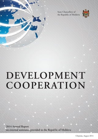 DEVELOPMENT
COOPERATION
2014 Annual Report
on external assistance provided to the Republic of Moldova
Chișinău, August 2014
State Chancellery of
the Republic of Moldova
 