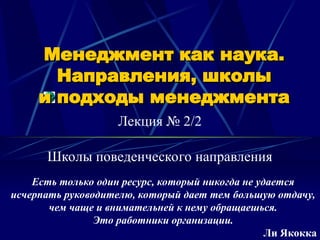 Менеджмент как наука.
Менеджмент как наука.
Направления, школы
Направления, школы
и подходы менеджмента
и подходы менеджмента
Лекция № 2/2
Есть только один ресурс, который никогда не удается
исчерпать руководителю, который дает тем большую отдачу,
чем чаще и внимательней к нему обращаешься.
Это работники организации.
Ли Якокка
Школы поведенческого направления
 