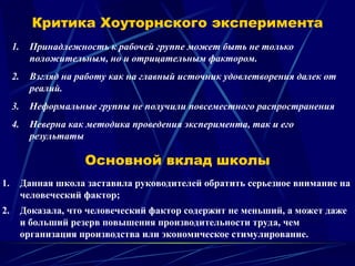 Критика Хоуторнского эксперимента
1. Принадлежность к рабочей группе может быть не только
положительным, но и отрицательным фактором.
2. Взгляд на работу как на главный источник удовлетворения далек от
реалий.
3. Неформальные группы не получили повсеместного распространения
4. Неверна как методика проведения эксперимента, так и его
результаты
Основной вклад школы
1. Данная школа заставила руководителей обратить серьезное внимание на
человеческий фактор;
2. Доказала, что человеческий фактор содержит не меньший, а может даже
и больший резерв повышения производительности труда, чем
организация производства или экономическое стимулирование.
 