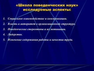 «Школа поведенческих наук»
исследуемые аспекты:
1. Социальное взаимодействие и коммуникации.
2. Власть и авторитет в организационной структуре.
3. Поведенческие стереотипы и их мотивации.
4. Лидерство.
5. Изменение содержания работы и качества труда.
 