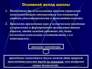 Основной вклад школы
1. Необходимость использования приемов управления
межличностными отношениями для повышения
степени удовлетворенности и производительности;
2. Важность применения наук о человеческом поведении
к управлению и формированию организации таким
образом, чтобы каждый работник мог быть
полностью использован в соответствии с его
потенциалом .
проведение совместного досуга может дать прирост
производительности труда не меньший, чем внедрение
новых технологий.
японские менеджеры
 