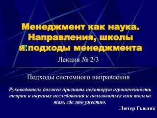 Менеджмент как наука.
Менеджмент как наука.
Направления, школы
Направления, школы
и подходы менеджмента
и подходы менеджмента
Лекция № 2/3
Руководитель должен признать некоторую ограниченность
теории и научных исследований и пользоваться ими только
там, где это уместно.
Лютер Гьюлик
Подходы системного направления
 