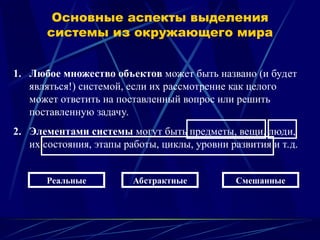 1. Любое множество объектов может быть названо (и будет
являться!) системой, если их рассмотрение как целого
может ответить на поставленный вопрос или решить
поставленную задачу.
2. Элементами системы могут быть предметы, вещи, люди,
их состояния, этапы работы, циклы, уровни развития и т.д.
Основные аспекты выделения
системы из окружающего мира
Реальные Абстрактные Смешанные
 