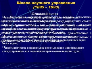 Школа научного управления
(1895 – 1920)
Основной вклад
важность применения научного анализа для определения
наилучших способов достижения целей;
целесообразность отбора и использования работников, наиболее
подходящих для выполнения конкретных заданий, обеспечение
их последовательного обучения и переобучения;
необходимость снабжения работников всеми ресурсами,
требуемыми для эффективного выполнения поставленных перед
ними задач;
систематическое и правильное использование материального
стимулирования для повышения производительности труда.
Концепция научного управления явилась серьезным
переломным этапом, благодаря которому управление стало
широко признаваться как самостоятельная область
научных исследований. Впервые руководители-практики и
ученые увидели, что методы и подходы, применяемые в
науке и технике, могут быть эффективно использованы в
практике достижения целей организации.
 