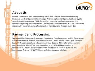 About Us
Launch 3 Telecom is your one stop shop for all your Telecom and Data/Networking
Hardware needs and genuine Commscope-Andrew replacement parts. We have loyally
served our customers since 2003. Our product expertise, quality customer service,
competitive pricing -on items like this Commscope-Andrew F4PNMV2H -- are a few of the
reasons why more telecom professionals buy from Launch 3 Telecom every day.
_______________________________________
Payment and Processing
We accept Visa, Mastercard, American Express and Paypal payments for this Commscope-
Andrew F4PNMV2H. We can also accept Purchase Orders for Net Terms upon approval.
Launch 3 Telecom does have a Government Cage Code so if this is for a Government
purchase please tells us! You may also call us at 877-878-9134 or email us at
sales@launch3.net for our credit card form. Please call us today to purchase this
Commscope-Andrew F4PNMV2H item while inventory and sale last.
 