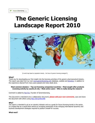 The Generic Licensing
        Landscape Report 2010




                    [A world map based on population density... the future of generic licensing strategies?!]


What?
Thank you for downloading our first insight into the licensing activities of the generic pharmaceutical industry.
The report uses data from our own www.genericlicensing.com database, website and directory; in addition to
the experience cleaned from many years passed and many deals done.

   Most common dossiers – Top out licensing companies/countries – Most sought after products
    Licensing activity by country & city – Most active users – Who is really doing the research

Comment is added by Asa Cox, Founder of Genericlicensing.

This document is intended to be a collaborative document; please add your own comments, save and share
the document with others using http://bit.ly/9AwvNN

Why?
The report is intended to act as an industry indicator and as a guide for future licensing trends in the sector.
It is hoped that as a result there will be an increasing awareness of the changing international dynamics and
business development strategies required to position oneself for success.

What next?
 