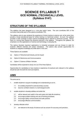 5147 SCIENCE SYLLABUS T NORMAL (TECHNICAL) LEVEL (2012)




                        SCIENCE SYLLABUS T
                GCE NORMAL (TECHNICAL) LEVEL
                       (Syllabus 5147)

STRUCTURE OF THE SYLLABUS
The syllabus has been designed on a ‘core plus option’ basis. The core constitutes 85% of the
curriculum load while each of the options constitutes 15%.

The syllabus aims to give students the experience of doing hands-on science and, at the same time,
provide a broad educational basis for further training in a technical context. As such, the syllabus
provides a wide coverage of basic science knowledge that is relevant to technical courses. Hence,
there is a strong bias towards the physical sciences in the syllabus. Throughout the syllabus, the
emphasis is on the applications of science and technology in everyday life.

The options illustrate important applications to industrial processes and are chosen to cater for
students’ different interests and career inclinations. The options also provide opportunities for
students to integrate knowledge and skills learnt in the core.

Three Options are available:

(a)   Option A Petrochemical Industry and its Impact

(b)   Option B Electronics and Communications

(c)   Option C Science of Motor Vehicles

Candidates will be expected to study one out of the three Options.

Opportunities for candidates to have hands-on experience of practical work relevant to the syllabus
should be built into both the Core and Options.



AIMS
The aims are to:

1.    enable students to acquire knowledge and understanding so as to

      1.1   be suitably prepared for post-secondary courses;
      1.2   become confident citizens in a technological world.

2.    enable students to develop abilities and skills that

      2.1   will be relevant and useful in the work place and daily life situations;
      2.2   encourage problem-solving and use of thinking processes;
      2.3   encourage safety consciousness and safe practice;
      2.4   encourage effective communication.

3.    develop attitudes which

      3.1   are relevant to the study of science such as concern for accuracy and precision;




                                                    1
 