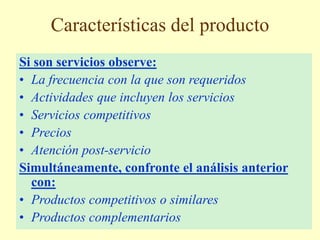 Características del producto
Si son servicios observe:
• La frecuencia con la que son requeridos
• Actividades que incluyen los servicios
• Servicios competitivos
• Precios
• Atención post-servicio
Simultáneamente, confronte el análisis anterior
con:
• Productos competitivos o similares
• Productos complementarios
 