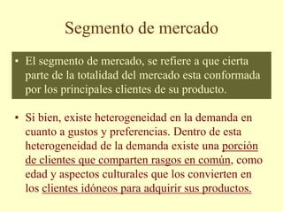 Segmento de mercado
• El segmento de mercado, se refiere a que cierta
parte de la totalidad del mercado esta conformada
por los principales clientes de su producto.
• Si bien, existe heterogeneidad en la demanda en
cuanto a gustos y preferencias. Dentro de esta
heterogeneidad de la demanda existe una porción
de clientes que comparten rasgos en común, como
edad y aspectos culturales que los convierten en
los clientes idóneos para adquirir sus productos.
 