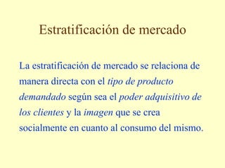 Estratificación de mercado
La estratificación de mercado se relaciona de
manera directa con el tipo de producto
demandado según sea el poder adquisitivo de
los clientes y la imagen que se crea
socialmente en cuanto al consumo del mismo.
 