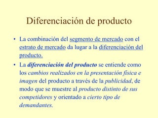 Diferenciación de producto
• La combinación del segmento de mercado con el
estrato de mercado da lugar a la diferenciación del
producto.
• La diferenciación del producto se entiende como
los cambios realizados en la presentación física e
imagen del producto a través de la publicidad, de
modo que se muestre al producto distinto de sus
competidores y orientado a cierto tipo de
demandantes.
 