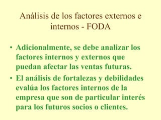 Análisis de los factores externos e
internos - FODA
• Adicionalmente, se debe analizar los
factores internos y externos que
puedan afectar las ventas futuras.
• El análisis de fortalezas y debilidades
evalúa los factores internos de la
empresa que son de particular interés
para los futuros socios o clientes.
 