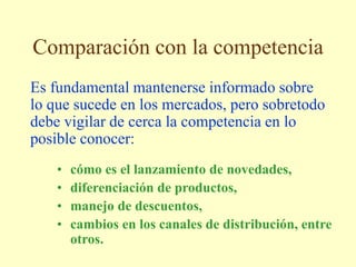 Comparación con la competencia
Es fundamental mantenerse informado sobre
lo que sucede en los mercados, pero sobretodo
debe vigilar de cerca la competencia en lo
posible conocer:
• cómo es el lanzamiento de novedades,
• diferenciación de productos,
• manejo de descuentos,
• cambios en los canales de distribución, entre
otros.
 